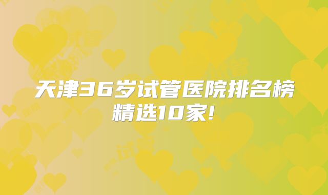 天津36岁试管医院排名榜精选10家!