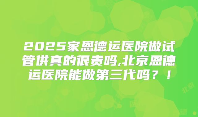 2025家恩德运医院做试管供真的很贵吗,北京恩德运医院能做第三代吗?!