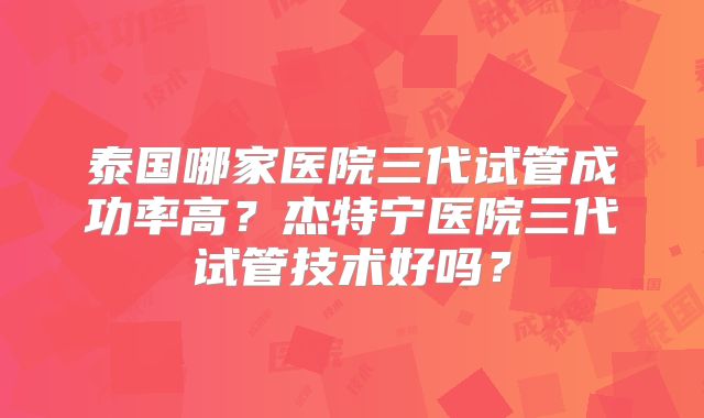 泰国哪家医院三代试管成功率高？杰特宁医院三代试管技术好吗？