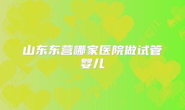 山东东营哪家医院做试管婴儿