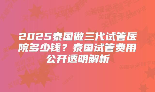 2025泰国做三代试管医院多少钱？泰国试管费用公开透明解析