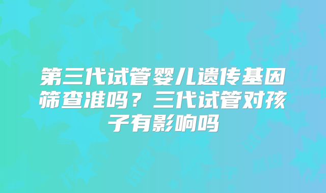 第三代试管婴儿遗传基因筛查准吗?三代试管对孩子有影响吗