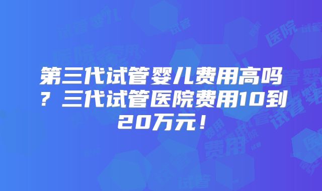 第三代试管婴儿费用高吗？三代试管医院费用10到20万元！