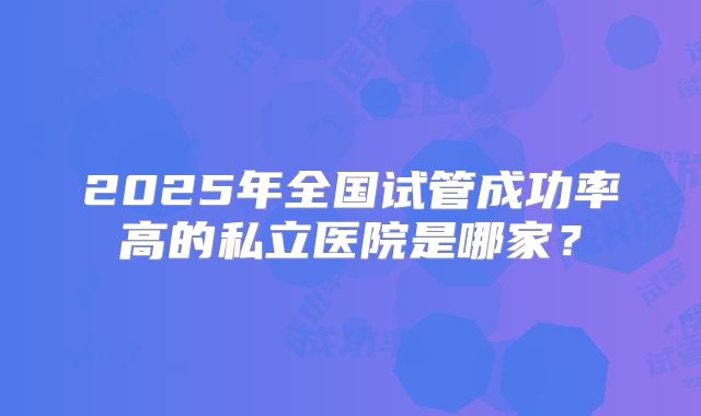 2025年全国试管成功率高的私立医院是哪家？
