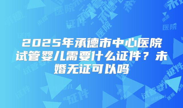 2025年承德市中心医院试管婴儿需要什么证件？未婚无证可以吗