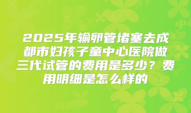 2025年输卵管堵塞去成都市妇孩子童中心医院做三代试管的费用是多少？费用明细是怎么样的