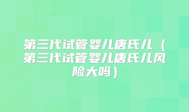 第三代试管婴儿唐氏儿(第三代试管婴儿唐氏儿风险大吗)