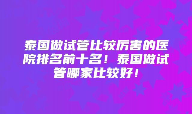 泰国做试管比较厉害的医院排名前十名！泰国做试管哪家比较好！