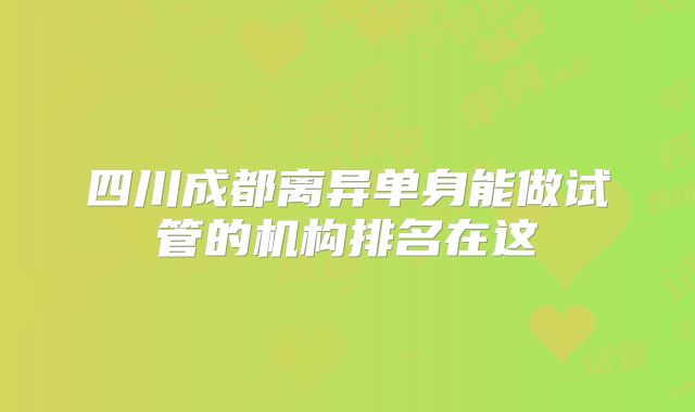 四川成都离异单身能做试管的机构排名在这