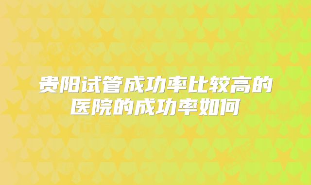 贵阳试管成功率比较高的医院的成功率如何