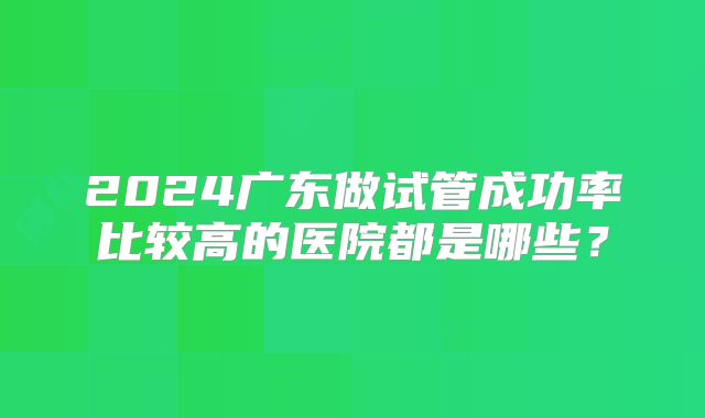 2024广东做试管成功率比较高的医院都是哪些？
