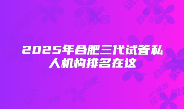 2025年合肥三代试管私人机构排名在这