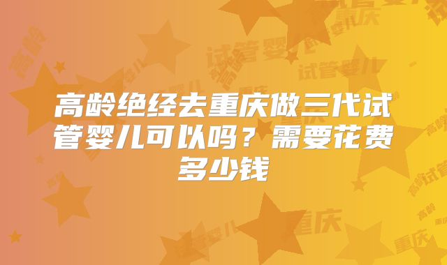 高龄绝经去重庆做三代试管婴儿可以吗?需要花费多少钱
