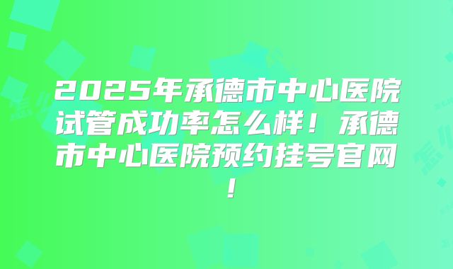 2025年承德市中心医院试管成功率怎么样！承德市中心医院预约挂号官网！