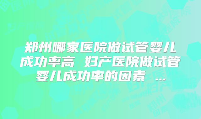 郑州哪家医院做试管婴儿成功率高 妇产医院做试管婴儿成功率的因素 ...