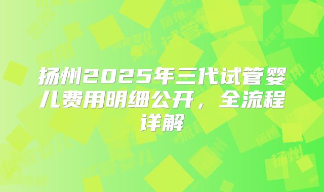 扬州2025年三代试管婴儿费用明细公开，全流程详解