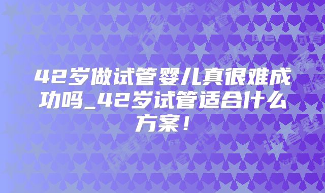 42岁做试管婴儿真很难成功吗_42岁试管适合什么方案!