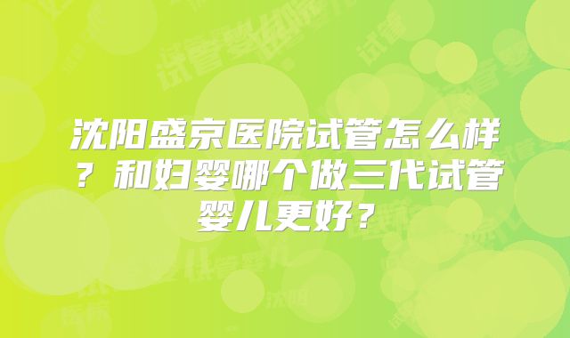沈阳盛京医院试管怎么样？和妇婴哪个做三代试管婴儿更好？