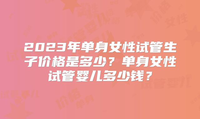 2023年单身女性试管生子价格是多少？单身女性试管婴儿多少钱？