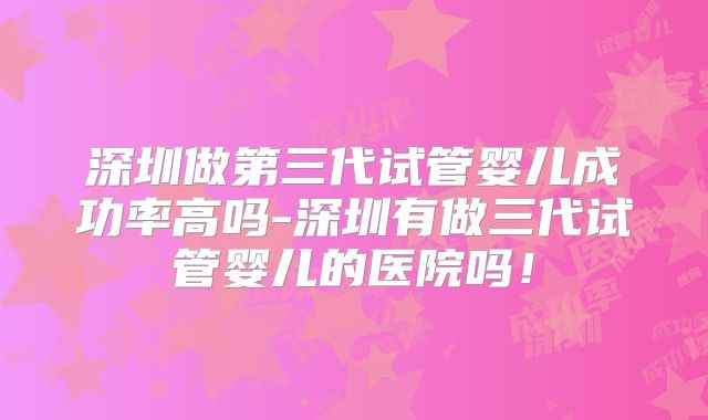 深圳做第三代试管婴儿成功率高吗-深圳有做三代试管婴儿的医院吗!