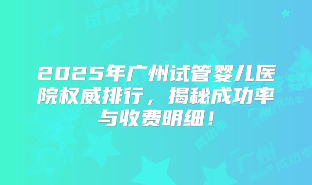 2025年广州试管婴儿医院权威排行,揭秘成功率与收费明细!