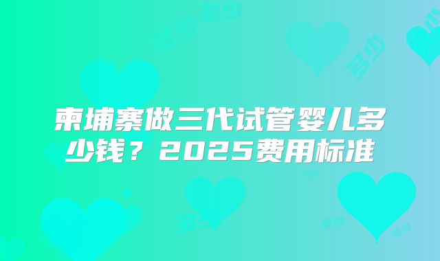 柬埔寨做三代试管婴儿多少钱?2025费用标准