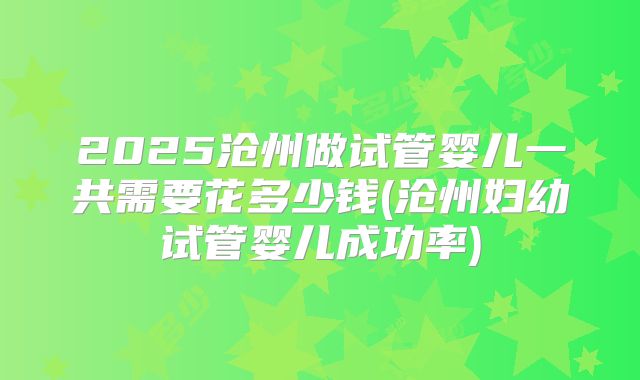 2025沧州做试管婴儿一共需要花多少钱(沧州妇幼试管婴儿成功率)