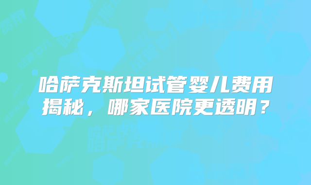 哈萨克斯坦试管婴儿费用揭秘，哪家医院更透明？
