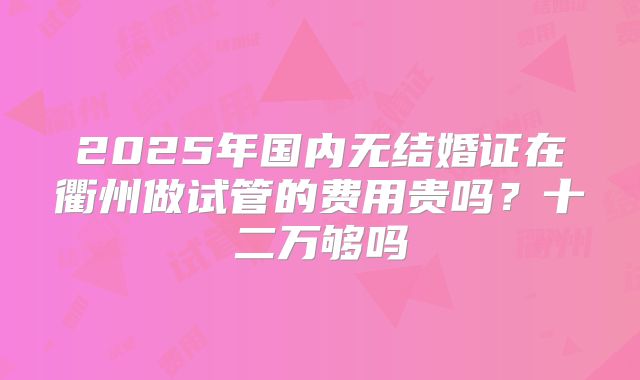 2025年国内无结婚证在衢州做试管的费用贵吗？十二万够吗