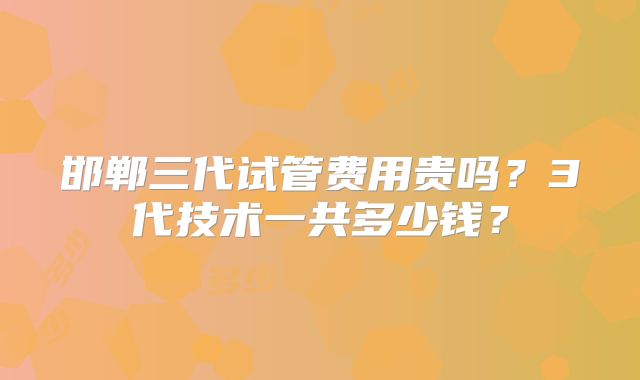 邯郸三代试管费用贵吗？3代技术一共多少钱？