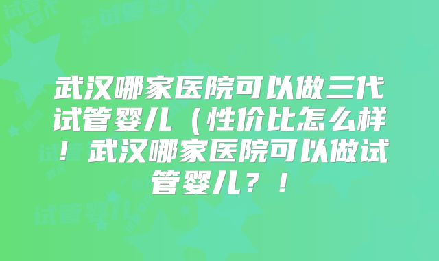 武汉哪家医院可以做三代试管婴儿（性价比怎么样！武汉哪家医院可以做试管婴儿？！