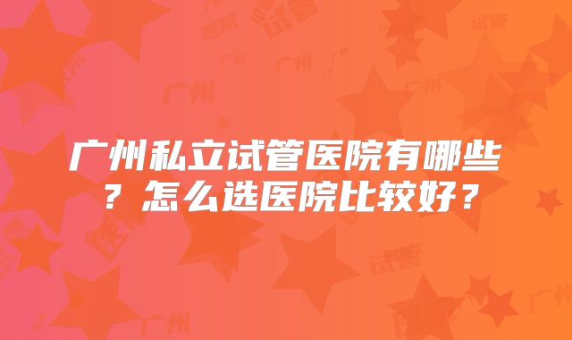 广州私立试管医院有哪些？怎么选医院比较好？