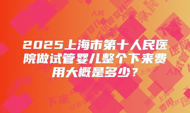 2025上海市第十人民医院做试管婴儿整个下来费用大概是多少?
