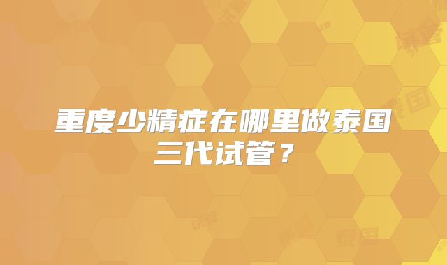 重度少精症在哪里做泰国三代试管?