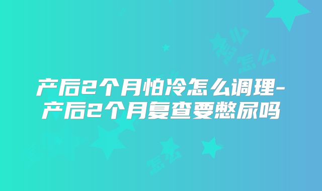 产后2个月怕冷怎么调理-产后2个月复查要憋尿吗