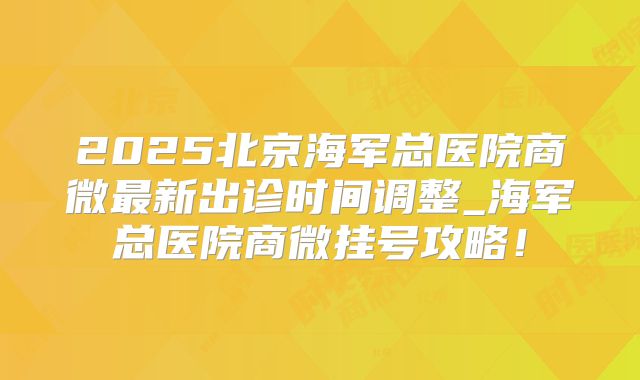 2025北京海军总医院商微最新出诊时间调整_海军总医院商微挂号攻略!