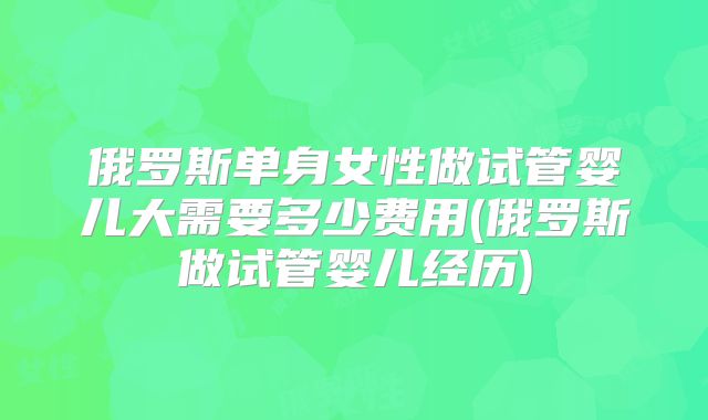 俄罗斯单身女性做试管婴儿大需要多少费用(俄罗斯做试管婴儿经历)