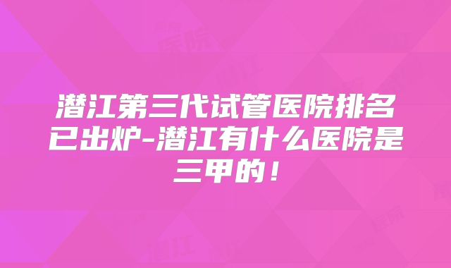 潜江第三代试管医院排名已出炉-潜江有什么医院是三甲的！