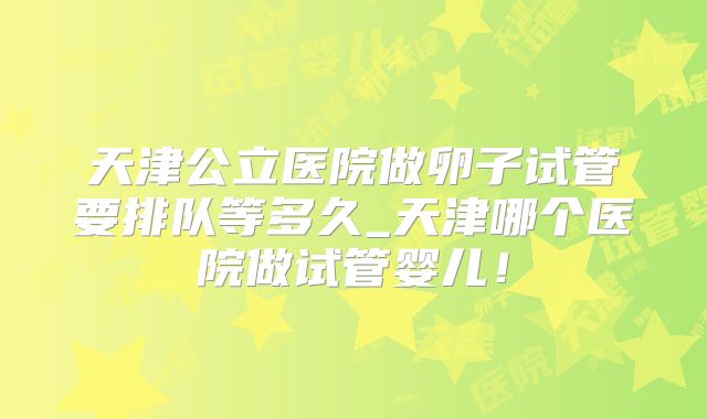 天津公立医院做卵子试管要排队等多久_天津哪个医院做试管婴儿!