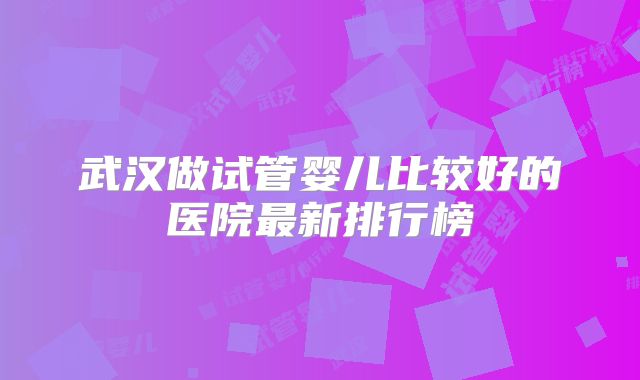 武汉做试管婴儿比较好的医院最新排行榜