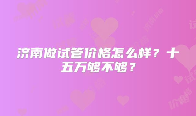 济南做试管价格怎么样？十五万够不够？