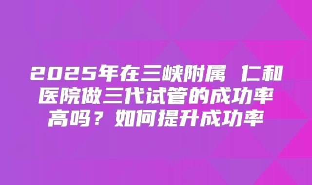 2025年在三峡附属 仁和医院做三代试管的成功率高吗？如何提升成功率