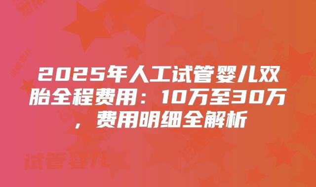 2025年人工试管婴儿双胎全程费用：10万至30万，费用明细全解析
