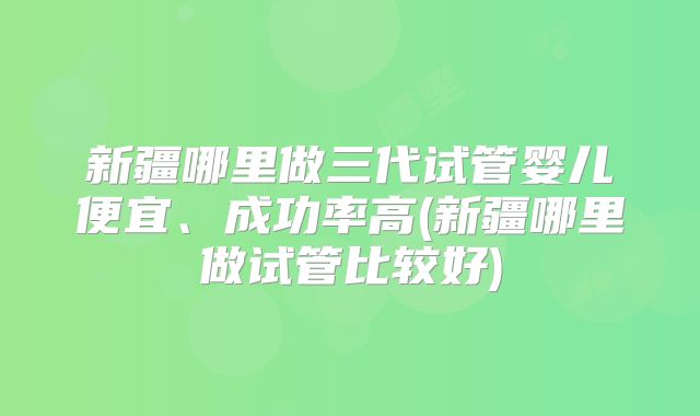 新疆哪里做三代试管婴儿便宜、成功率高(新疆哪里做试管比较好)