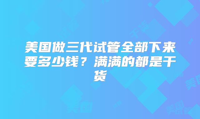 美国做三代试管全部下来要多少钱？满满的都是干货