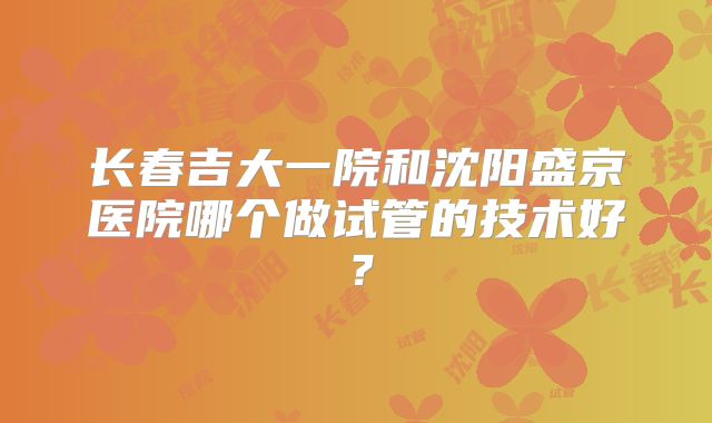 长春吉大一院和沈阳盛京医院哪个做试管的技术好?