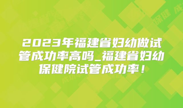 2023年福建省妇幼做试管成功率高吗_福建省妇幼保健院试管成功率！
