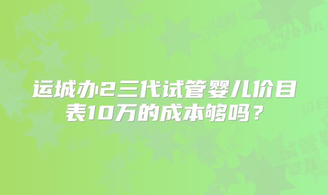 运城办2三代试管婴儿价目表10万的成本够吗？