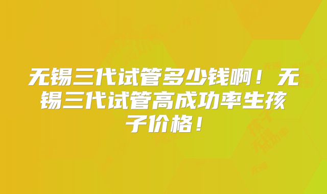 无锡三代试管多少钱啊！无锡三代试管高成功率生孩子价格！