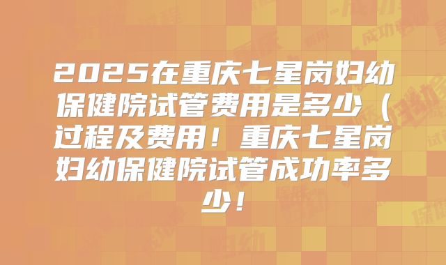2025在重庆七星岗妇幼保健院试管费用是多少（过程及费用！重庆七星岗妇幼保健院试管成功率多少！